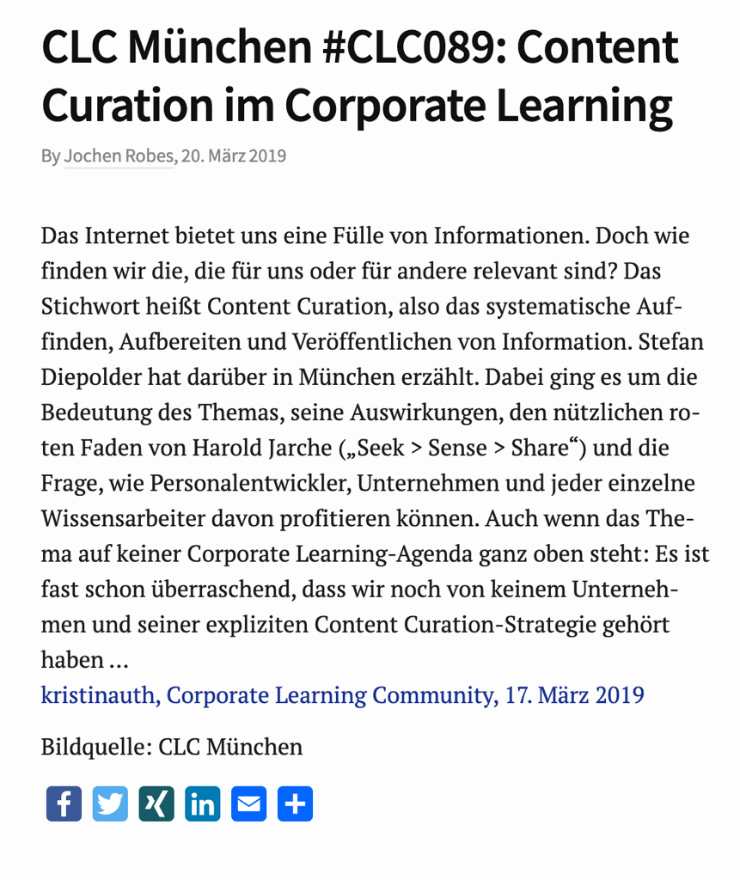 CLC Munich #CLC089: Content Curation in Corporate Learning By Jochen Robes, March 202019 The Internet offers us a wealth of information. But how do we find the ones that are relevant for us or for others? The keyword is content curation, i.e. the systematic retrieval, preparation and publication of information. Stefan Diepolder talked about this in Munich. The focus was on the importance of the topic, its implications, the useful red thread of Harold Jarche ("Seek \ Sense \ Share\") and the question of how HR developers, companies and each individual knowledge worker can benefit from it. Even though the topic is not high on any corporate learning agenda: it is almost surprising that we have not yet heard of any company and its explicit content curation strategy .... kristinauth, Corporate Learning Community, March 17, 2019 Image Source: CLC Munich